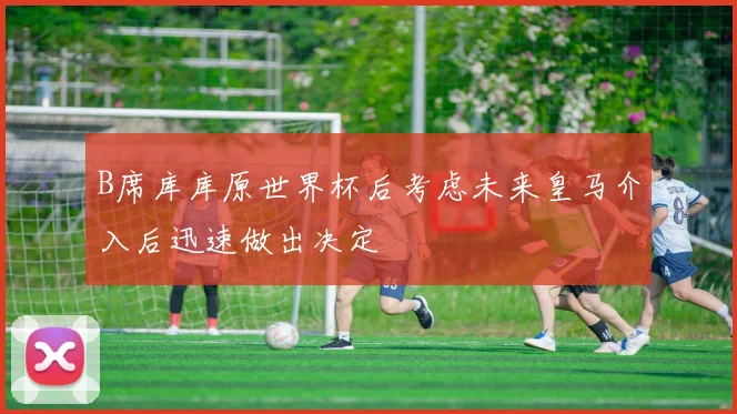B席库库原世界杯后考虑未来皇马介入后迅速做出决定