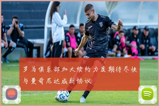 罗马俱乐部加大续约力度期待尽快与曼奇尼达成新协议