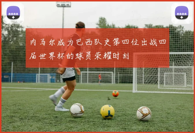内马尔成为巴西队史第四位出战四届世界杯的球员荣耀时刻