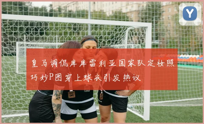皇马调侃库库雷利亚国家队定妆照巧妙P图穿上球衣引发热议