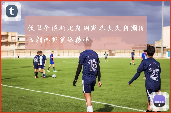 张卫平谈科比詹姆斯总决失利期待马刺终将重返巅峰