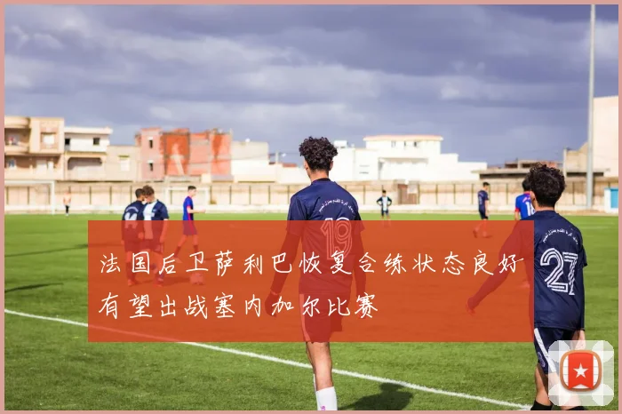 法国后卫萨利巴恢复合练状态良好有望出战塞内加尔比赛