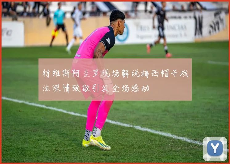 特维斯阿圭罗现场解说梅西帽子戏法深情致敬引发全场感动