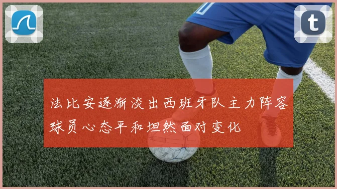 法比安逐渐淡出西班牙队主力阵容球员心态平和坦然面对变化